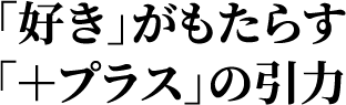 「好き」がもたらす＋プラス」の引力