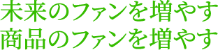 未来のファンを増やす　商品のファンを増やす
