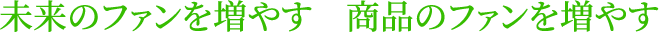 未来のファンを増やす　商品のファンを増やす